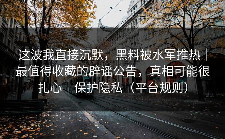 这波我直接沉默，黑料被水军推热｜最值得收藏的辟谣公告，真相可能很扎心｜保护隐私（平台规则）