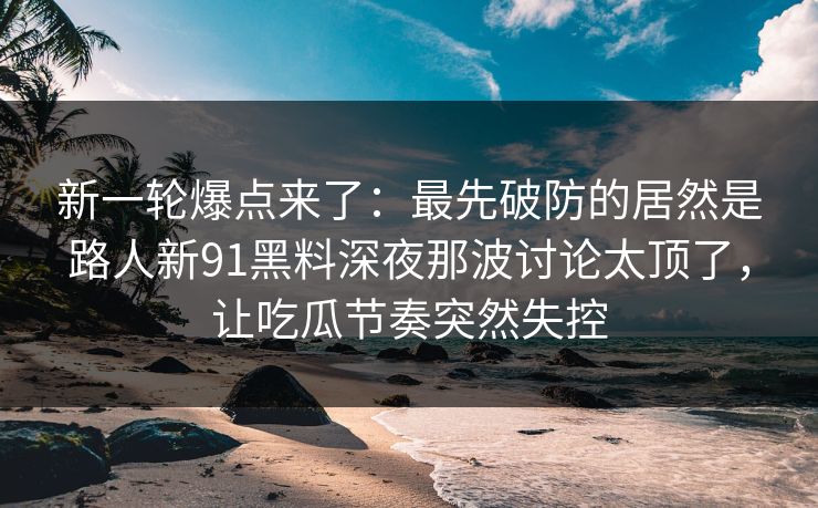 新一轮爆点来了：最先破防的居然是路人新91黑料深夜那波讨论太顶了，让吃瓜节奏突然失控