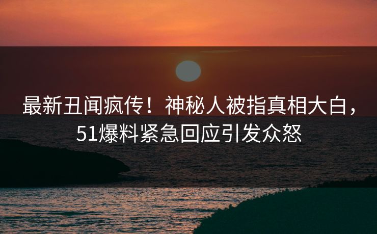 最新丑闻疯传！神秘人被指真相大白，51爆料紧急回应引发众怒