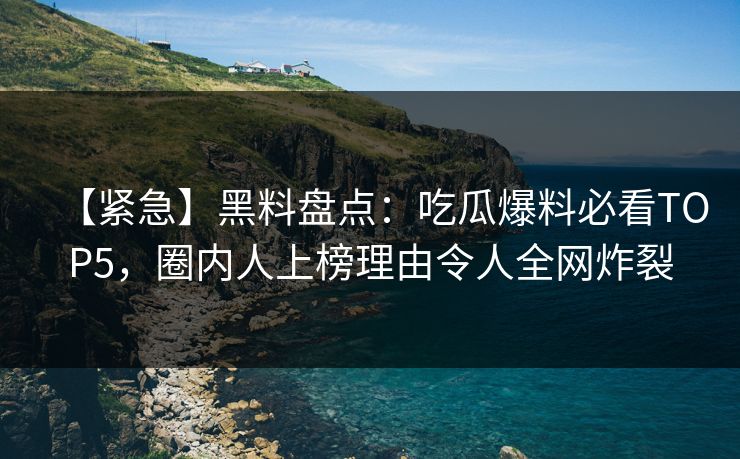 【紧急】黑料盘点：吃瓜爆料必看TOP5，圈内人上榜理由令人全网炸裂
