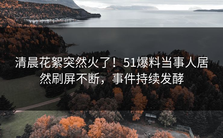 清晨花絮突然火了！51爆料当事人居然刷屏不断，事件持续发酵