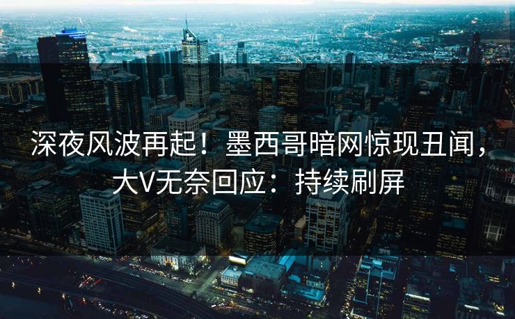 深夜风波再起！墨西哥暗网惊现丑闻，大V无奈回应：持续刷屏