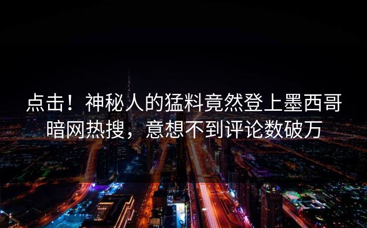 点击！神秘人的猛料竟然登上墨西哥暗网热搜，意想不到评论数破万