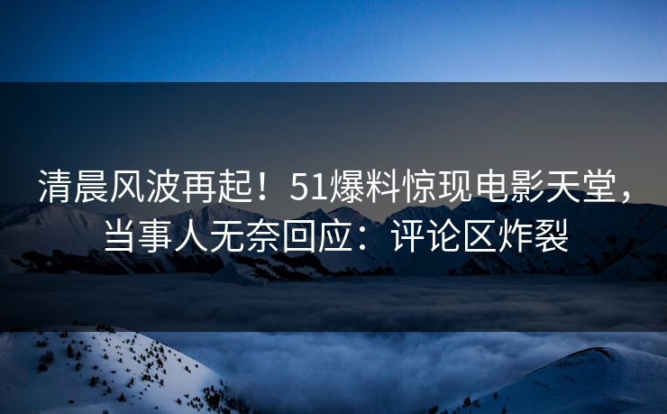 清晨风波再起！51爆料惊现电影天堂，当事人无奈回应：评论区炸裂