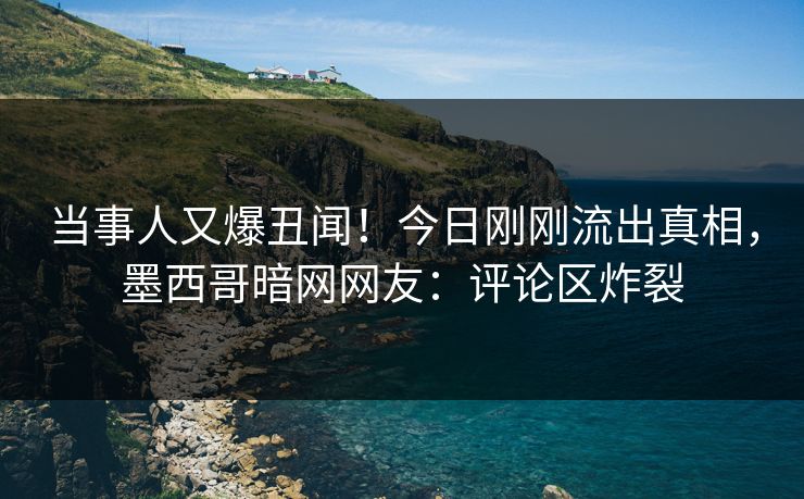 当事人又爆丑闻！今日刚刚流出真相，墨西哥暗网网友：评论区炸裂