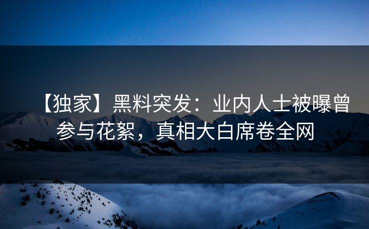 【独家】黑料突发：业内人士被曝曾参与花絮，真相大白席卷全网