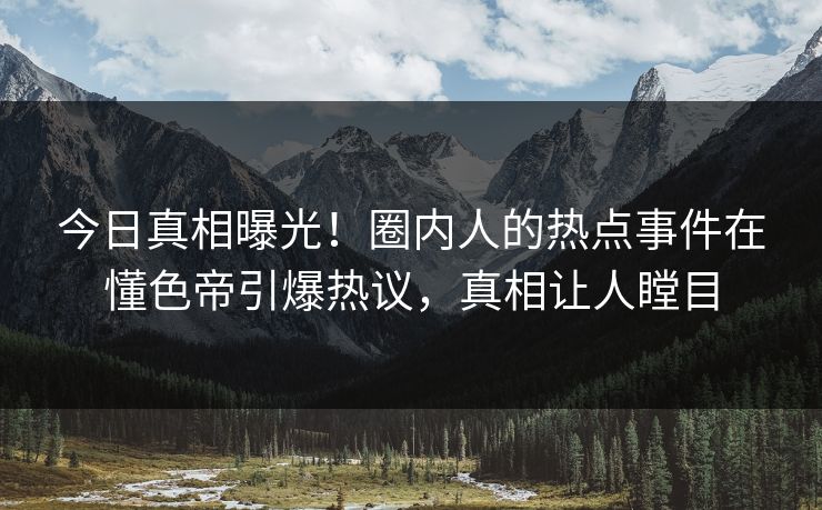 今日真相曝光！圈内人的热点事件在懂色帝引爆热议，真相让人瞠目
