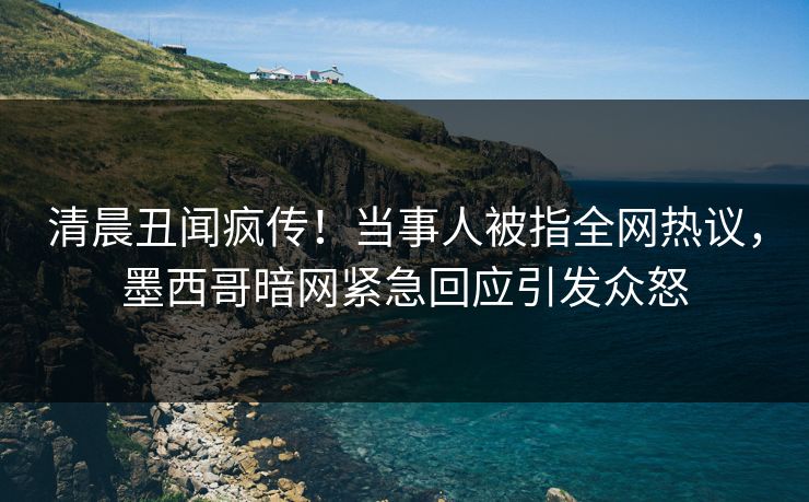 清晨丑闻疯传！当事人被指全网热议，墨西哥暗网紧急回应引发众怒