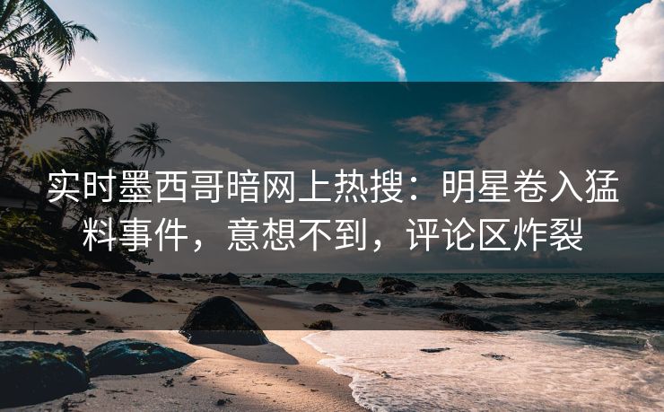 实时墨西哥暗网上热搜：明星卷入猛料事件，意想不到，评论区炸裂