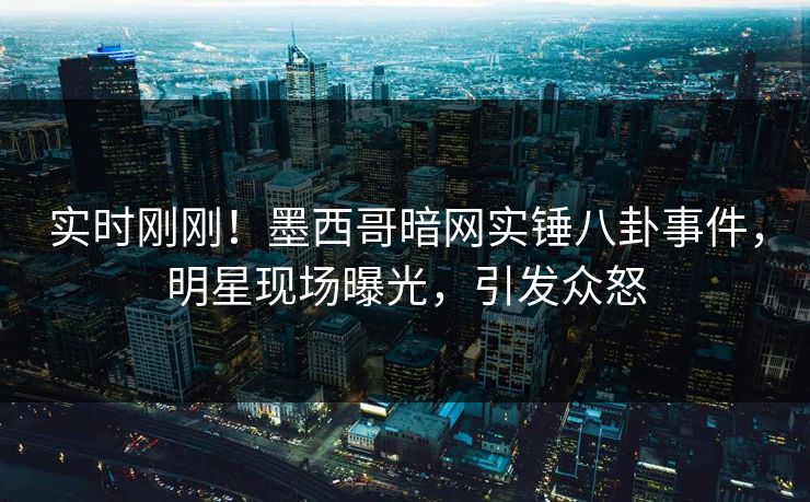实时刚刚！墨西哥暗网实锤八卦事件，明星现场曝光，引发众怒