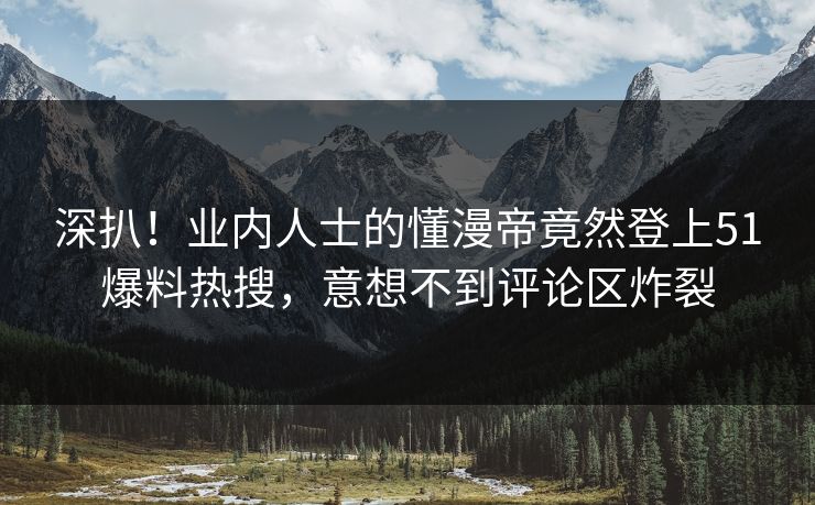 深扒！业内人士的懂漫帝竟然登上51爆料热搜，意想不到评论区炸裂