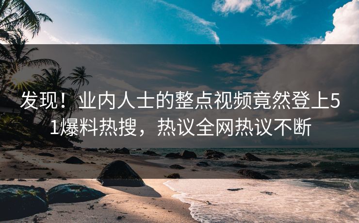 发现！业内人士的整点视频竟然登上51爆料热搜，热议全网热议不断
