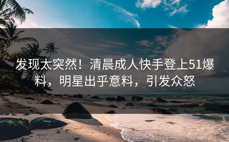 发现太突然！清晨成人快手登上51爆料，明星出乎意料，引发众怒