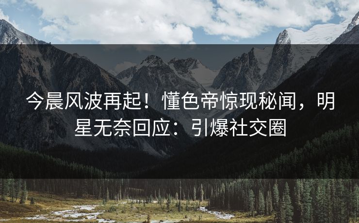 今晨风波再起！懂色帝惊现秘闻，明星无奈回应：引爆社交圈