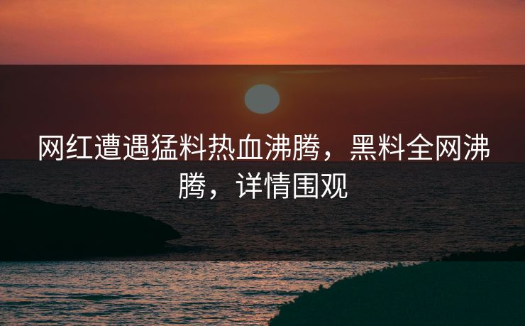 网红遭遇猛料热血沸腾，黑料全网沸腾，详情围观