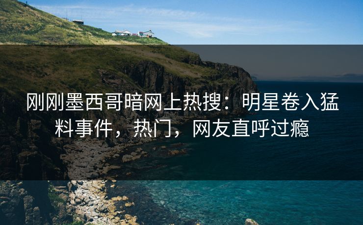 刚刚墨西哥暗网上热搜：明星卷入猛料事件，热门，网友直呼过瘾