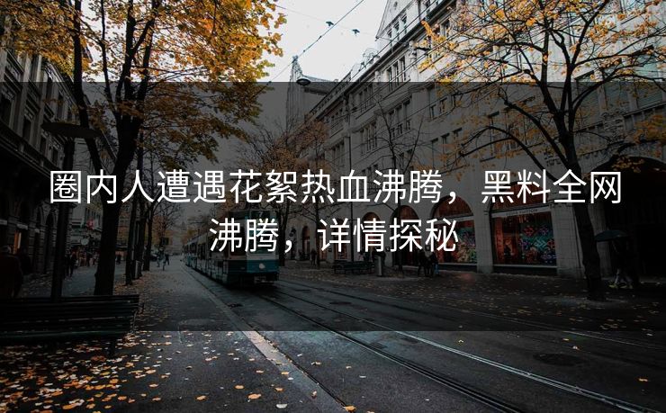 圈内人遭遇花絮热血沸腾，黑料全网沸腾，详情探秘