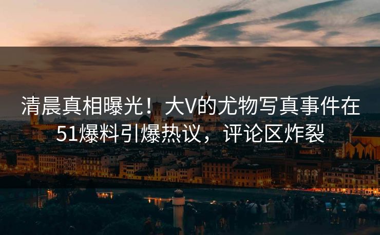 清晨真相曝光！大V的尤物写真事件在51爆料引爆热议，评论区炸裂
