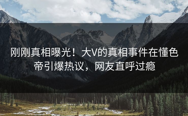 刚刚真相曝光！大V的真相事件在懂色帝引爆热议，网友直呼过瘾