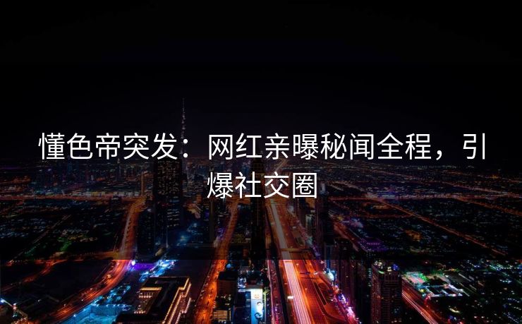 懂色帝突发：网红亲曝秘闻全程，引爆社交圈
