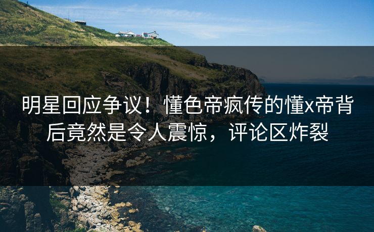 明星回应争议！懂色帝疯传的懂x帝背后竟然是令人震惊，评论区炸裂