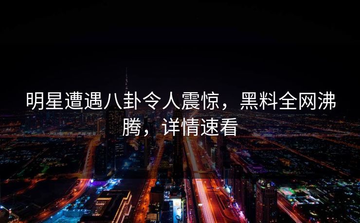 明星遭遇八卦令人震惊，黑料全网沸腾，详情速看