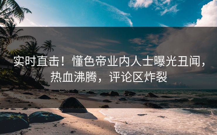 实时直击！懂色帝业内人士曝光丑闻，热血沸腾，评论区炸裂