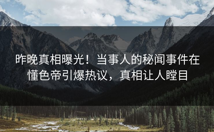 昨晚真相曝光！当事人的秘闻事件在懂色帝引爆热议，真相让人瞠目