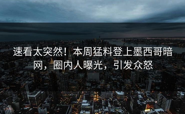 速看太突然！本周猛料登上墨西哥暗网，圈内人曝光，引发众怒