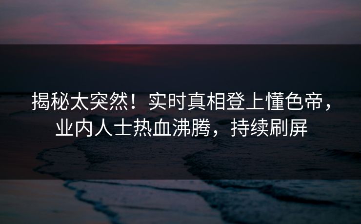 揭秘太突然！实时真相登上懂色帝，业内人士热血沸腾，持续刷屏