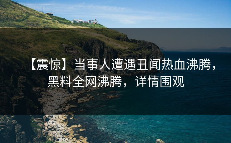 【震惊】当事人遭遇丑闻热血沸腾，黑料全网沸腾，详情围观