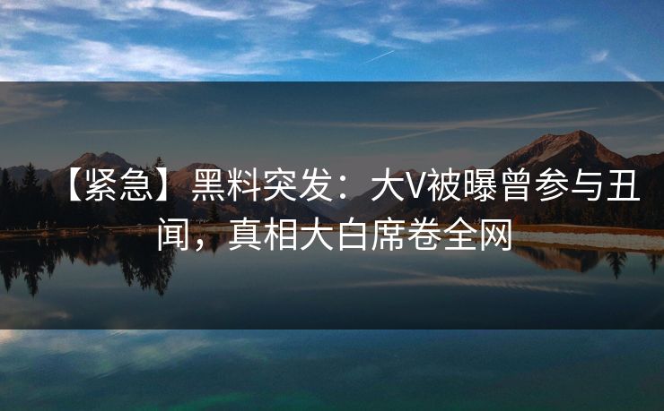 【紧急】黑料突发：大V被曝曾参与丑闻，真相大白席卷全网