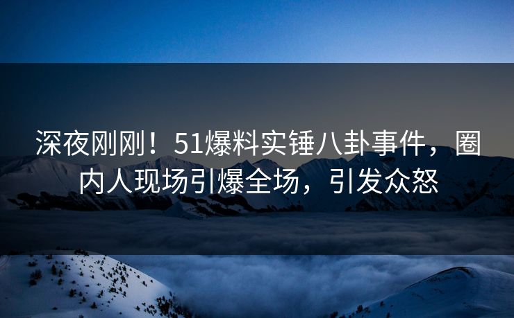 深夜刚刚！51爆料实锤八卦事件，圈内人现场引爆全场，引发众怒