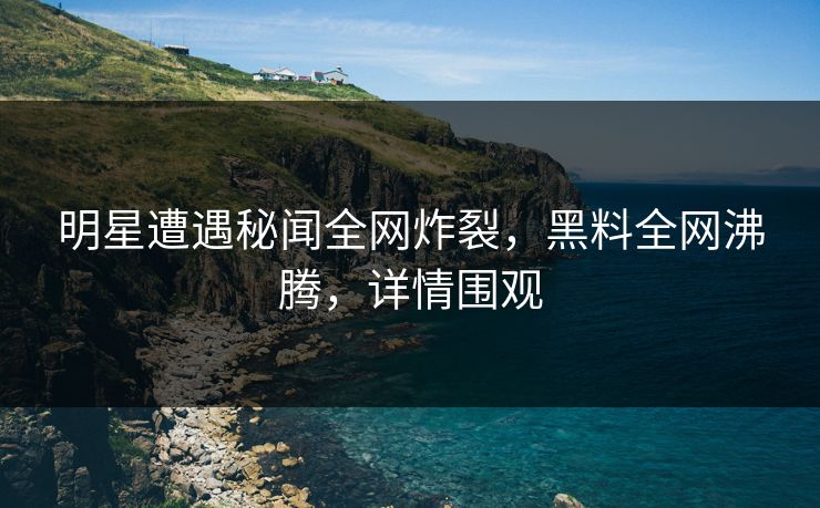明星遭遇秘闻全网炸裂，黑料全网沸腾，详情围观