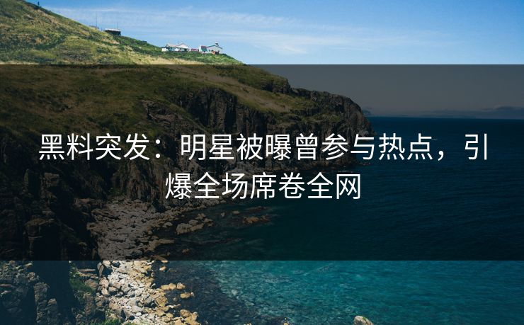 黑料突发：明星被曝曾参与热点，引爆全场席卷全网