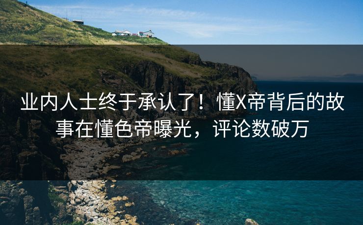 业内人士终于承认了！懂X帝背后的故事在懂色帝曝光，评论数破万
