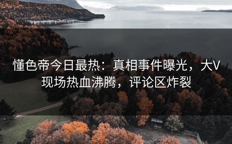 懂色帝今日最热：真相事件曝光，大V现场热血沸腾，评论区炸裂