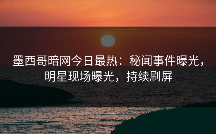 墨西哥暗网今日最热：秘闻事件曝光，明星现场曝光，持续刷屏