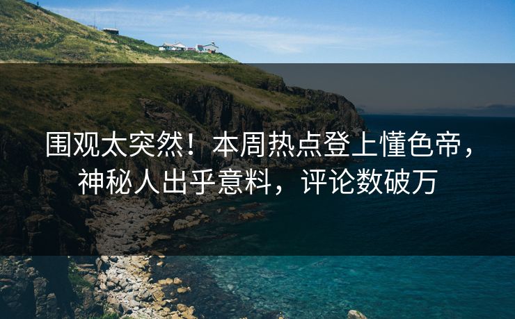 围观太突然！本周热点登上懂色帝，神秘人出乎意料，评论数破万