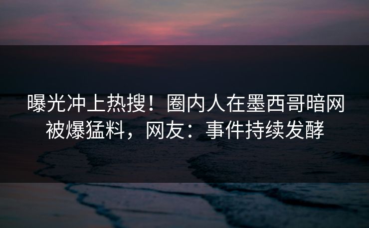 曝光冲上热搜！圈内人在墨西哥暗网被爆猛料，网友：事件持续发酵