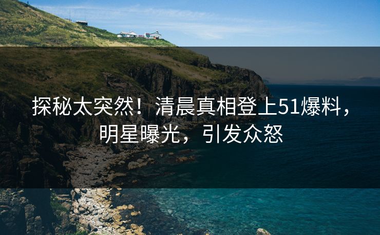 探秘太突然！清晨真相登上51爆料，明星曝光，引发众怒