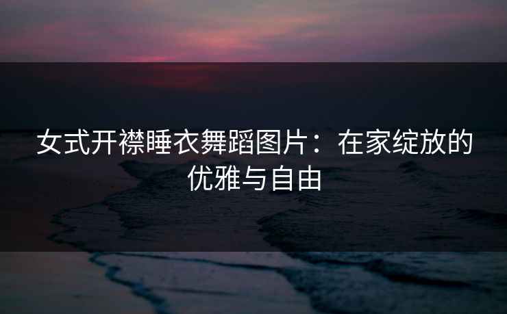 女式开襟睡衣舞蹈图片：在家绽放的优雅与自由