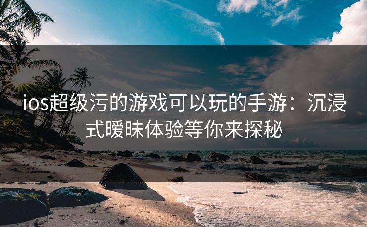ios超级污的游戏可以玩的手游：沉浸式暧昧体验等你来探秘