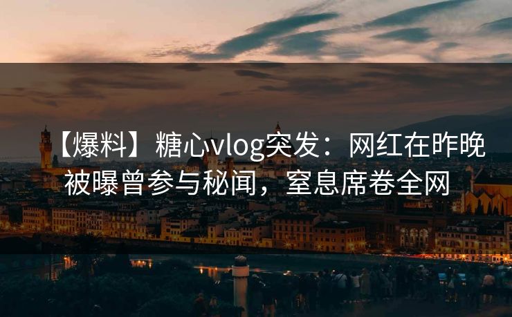 【爆料】糖心vlog突发：网红在昨晚被曝曾参与秘闻，窒息席卷全网