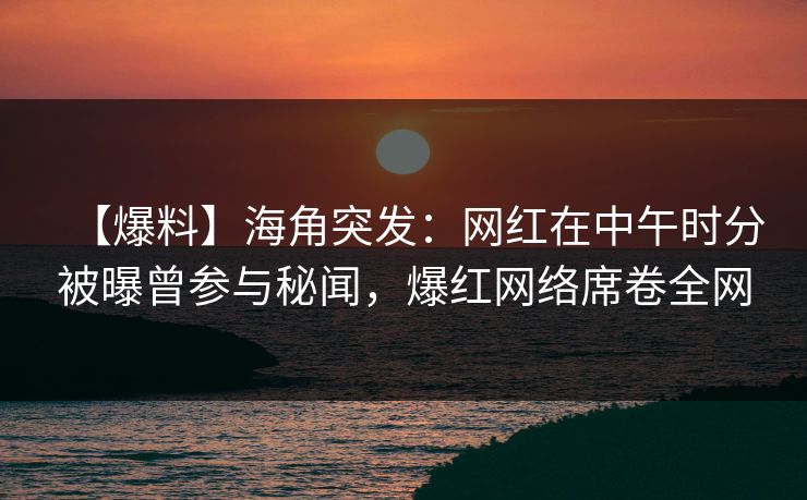 【爆料】海角突发：网红在中午时分被曝曾参与秘闻，爆红网络席卷全网